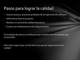 Pasos para lograr la calidad
• Usas procesos y practicas probados de la ingeniería de software
• Administrar bien el proyecto

• Realizar un control de calidad exhaustivo
• Contar con infraestructura de aseguramiento

El resultado de esto es un Software que satisface las necesidades del
consumidor.

Para estar seguro que se hizo bien hay que dar seguimiento a la
calidad

 