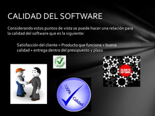CALIDAD DEL SOFTWARE
Considerando estos puntos de vista se puede hacer una relación para
la calidad del software que es la siguiente:
Satisfacción del cliente = Producto que funciona + buena
calidad + entrega dentro del presupuesto y plazo

 