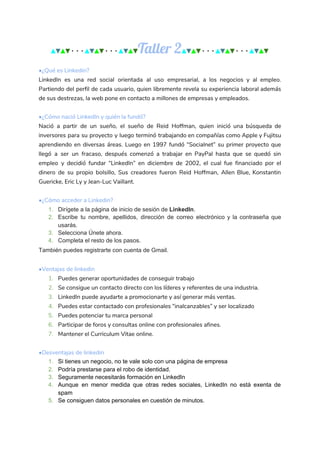 ▲​▼​▲​▼​···​▲​▼​▲​▼​···​▲​▼​▲​▼​Taller 2​▲​▼​▲​▼​···​▲​▼​▲​▼​···​▲​▼​▲​▼
•¿Qué es Linkedin? 
LinkedIn es una red social orientada al uso empresarial, a los negocios y al empleo.                             
Partiendo del perfil de cada usuario, quien libremente revela su experiencia laboral además                         
de sus destrezas, la web pone en contacto a millones de empresas y empleados. 
 
•¿Cómo nació LinkedIn y quién la fundó? 
Nació a partir de un sueño, el sueño de Reid Hoffman, quien inició una búsqueda de                               
inversores para su proyecto y luego terminó trabajando en compañías como Apple y Fujitsu                           
aprendiendo en diversas áreas. Luego en 1997 fundó “Socialnet” su primer proyecto que                         
llegó a ser un fracaso, después comenzó a trabajar en PayPal hasta que se quedó sin                               
empleo y decidió fundar “LinkedIn” en diciembre de 2002, el cual fue financiado por el                             
dinero de su propio bolsillo, Sus creadores fueron Reid Hoffman, Allen Blue, Konstantin                         
Guericke, Eric Ly y Jean-Luc Vaillant. 
 
•¿Cómo acceder a Linkedin? 
1. Dirígete a la página de inicio de sesión de ​LinkedIn​.
2. Escribe tu nombre, apellidos, dirección de correo electrónico y la contraseña que
usarás.
3. Selecciona Únete ahora.
4. Completa el resto de los pasos.
También puedes registrarte con cuenta de Gmail.
 
•Ventajas de linkedin 
1. Puedes generar oportunidades de conseguir trabajo 
2. Se consigue un contacto directo con los líderes y referentes de una industria. 
3. LinkedIn puede ayudarte a promocionarte y así generar más ventas. 
4. Puedes estar contactado con profesionales “inalcanzables” y ser localizado 
5. Puedes potenciar tu marca personal 
6. Participar de foros y consultas online con profesionales afines. 
7. Mantener el Curriculum Vitae online. 
 
•Desventajas de linkedin
1. Si tienes un negocio, no te vale solo con una página de empresa
2. Podría prestarse para el robo de identidad.
3. Seguramente necesitarás formación en LinkedIn
4. Aunque en menor medida que otras redes sociales, LinkedIn no está exenta de
spam
5. Se consiguen datos personales en cuestión de minutos.
 