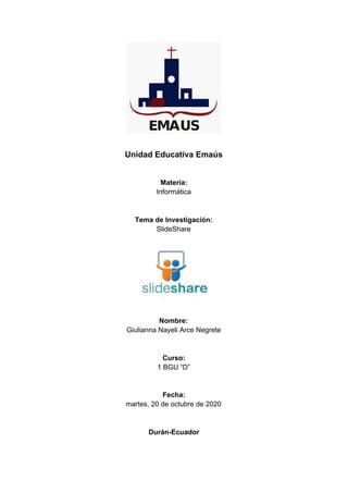 Unidad Educativa Emaús
Materia:
Informática
Tema de Investigación:
SlideShare​
Nombre:
Giulianna Nayeli Arce Negrete
Curso:
1 BGU “D”
Fecha:
martes, 20 de octubre de 2020
Durán-Ecuador
 