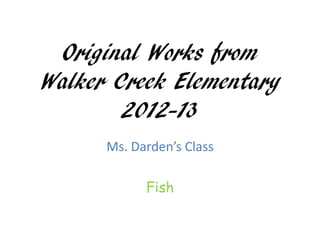 Original Works from
Walker Creek Elementary
        2012-13
      Ms. Darden’s Class

            Fish
 