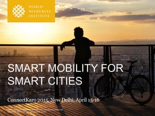 DARIO HIDALGO, DIRECTOR INTEGRATED TRANSPORT PRACTICE
WRI ROSS CENTER FOR SUSTAINABLE CITIES
SMART MOBILITY FOR
SMART CITIES
ConnectKaro 2015, New Delhi, April 15-16
 