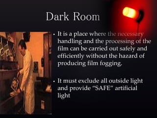  It is a place where the necessary
handling and the processing of the
film can be carried out safely and
efficiently without the hazard of
producing film fogging.
 It must exclude all outside light
and provide “SAFE” artificial
light
Dark Room
 