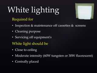 Required for
• Inspection & maintenance off cassettes & screens
• Cleaning purpose
• Servicing off equipment's
White light should be
• Close to ceiling
• Moderate intensity (60W tungsten or 30W fluorescent)
• Centrally placed
White lighting
 