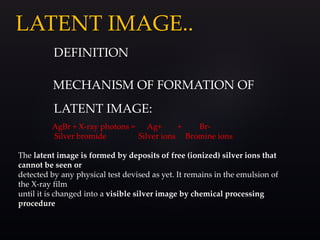 LATENT IMAGE..
DEFINITION
MECHANISM OF FORMATION OF
LATENT IMAGE:
AgBr + X-ray photons = Ag+ + Br-
Silver bromide Silver ions Bromine ions
The latent image is formed by deposits of free (ionized) silver ions that
cannot be seen or
detected by any physical test devised as yet. It remains in the emulsion of
the X-ray film
until it is changed into a visible silver image by chemical processing
procedure
 