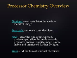 Processor Chemistry Overview
Developer – converts latent image into
manifest image
Stop bath -remove excess devolper
Fixer – clear the film of unexposed,
undeveloped silver bromide crystals,
promotes archival quality,image is now
stable and unaffected further by light.
Wash – rid the film of residual chemicals
 