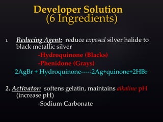 (6 Ingredients)
1. Reducing Agent: reduce exposed silver halide to
black metallic silver
-Hydroquinone (Blacks)
-Phenidone (Grays)
2AgBr + Hydroquinone-----2Ag+quinone+2HBr
2. Activator: softens gelatin, maintains alkaline pH
(increase pH)
-Sodium Carbonate
Developer Solution
 