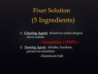 (5 Ingredients)
1. Clearing Agent: dissolves undeveloped
silver halide
- Thiosulfate ( HYPO )
2. Tanning Agent: shrinks, hardens,
preserves emulsion
-Aluminum Salt
Fixer Solution
 