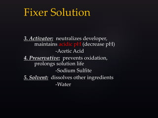 Fixer Solution
3. Activator: neutralizes developer,
maintains acidic pH (decrease pH)
-Acetic Acid
4. Preservative: prevents oxidation,
prolongs solution life
-Sodium Sulfite
5. Solvent: dissolves other ingredients
-Water
 