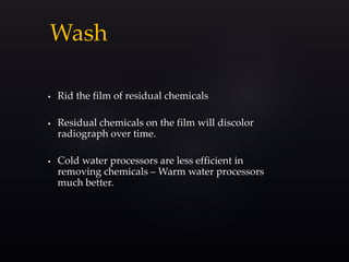 Wash
 Rid the film of residual chemicals
 Residual chemicals on the film will discolor
radiograph over time.
 Cold water processors are less efficient in
removing chemicals – Warm water processors
much better.
 
