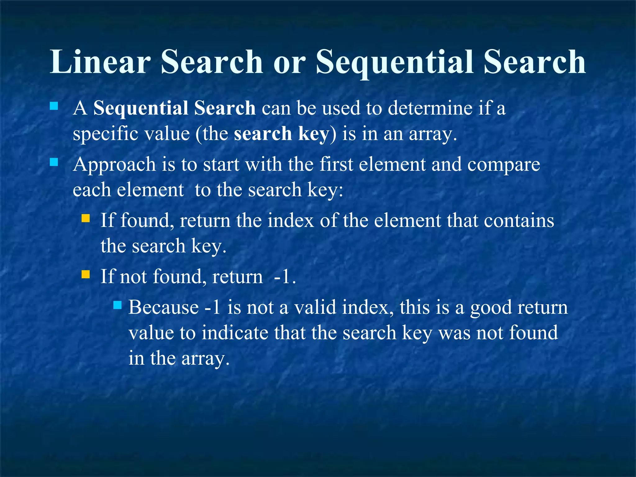 A  Sequential Search  can be used to determine if a specific value (the  search key ) is in an array. Approach is to start with the first element and compare each element  to the search key: If found, return the index of the element that contains the search key. If not found, return  -1. Because -1 is not a valid index, this is a good return value to indicate that the search key was not found in the array. Linear Search or Sequential Search 