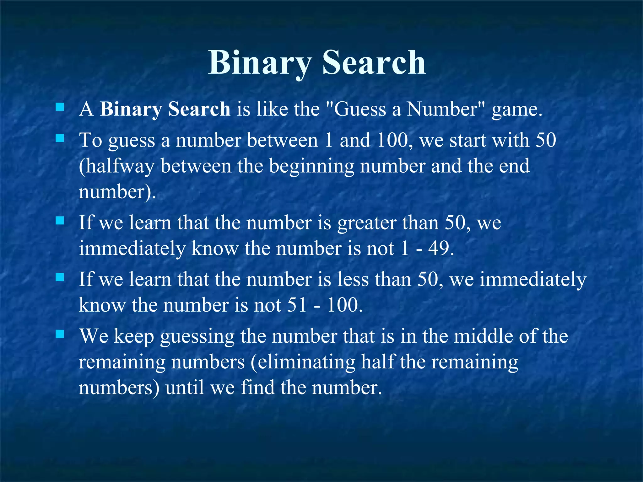 Binary Search  A  Binary Search  is like the &quot;Guess a Number&quot; game.  To guess a number between 1 and 100, we start with 50 (halfway between the beginning number and the end number).  If we learn that the number is greater than 50, we immediately know the number is not 1 - 49.  If we learn that the number is less than 50, we immediately know the number is not 51 - 100.  We keep guessing the number that is in the middle of the remaining numbers (eliminating half the remaining numbers) until we find the number. 