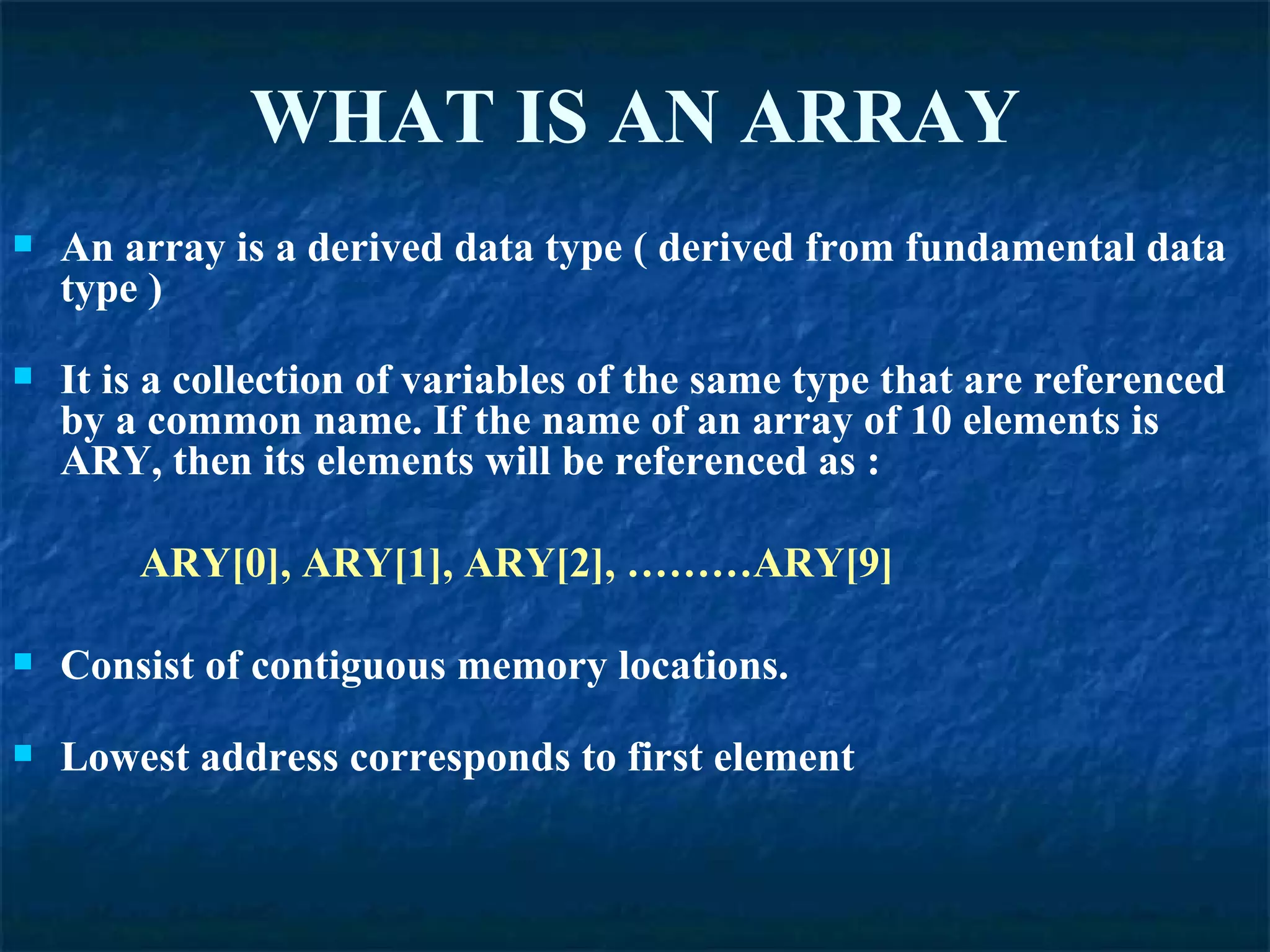 WHAT IS AN ARRAY An array is a derived data type ( derived from fundamental data type ) It is a collection of variables of the same type that are referenced by a common name. If the name of an array of 10 elements is ARY, then its elements will be referenced as : ARY[0], ARY[1], ARY[2], ………ARY[9] Consist of contiguous memory locations. Lowest address corresponds to first element 
