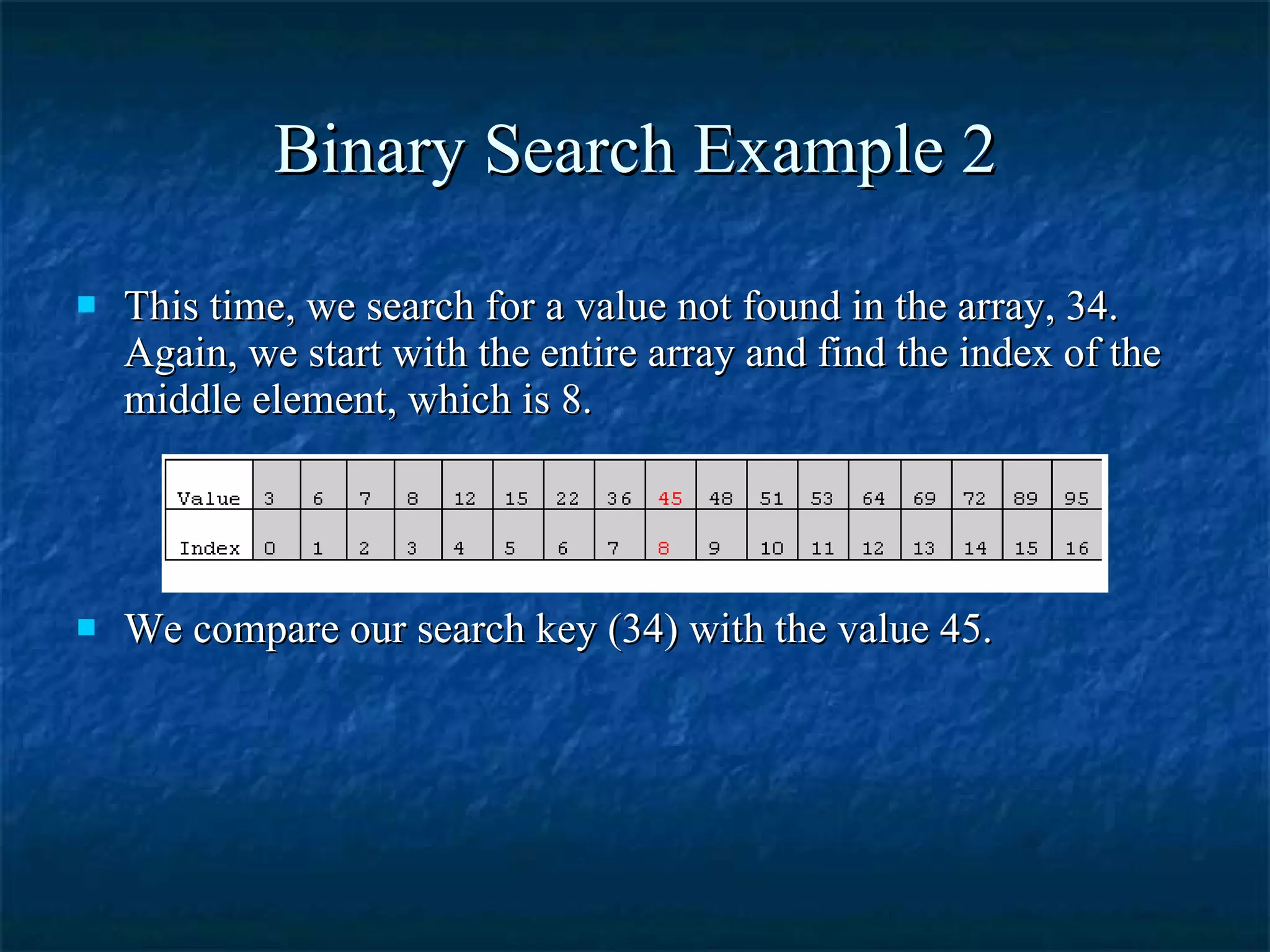 Binary Search Example 2 This time, we search for a value not found in the array, 34. Again, we start with the entire array and find the index of the middle element, which is 8.  We compare our search key (34) with the value 45. 