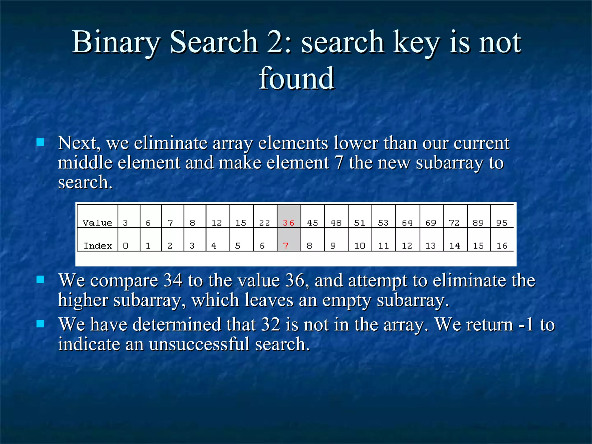 Binary Search 2: search key is not found Next, we eliminate array elements lower than our current middle element and make element 7 the new subarray to search. We compare 34 to the value 36, and attempt to eliminate the higher subarray, which leaves an empty subarray. We have determined that 32 is not in the array. We return -1 to indicate an unsuccessful search. 