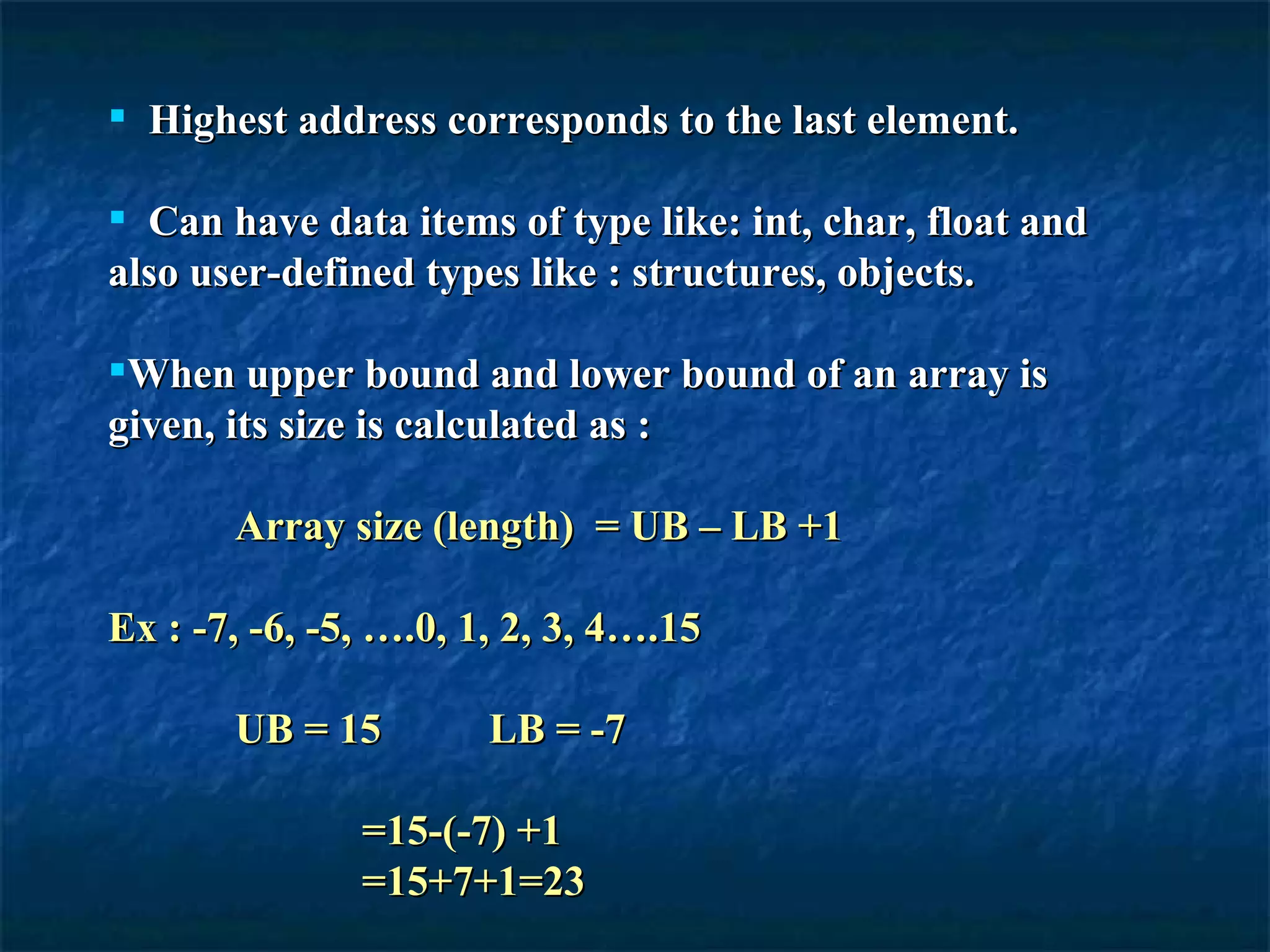 Highest address corresponds to the last element. Can have data items of type like: int, char, float and also user-defined types like : structures, objects. When upper bound and lower bound of an array is given, its size is calculated as : Array size (length)  = UB – LB +1  Ex : -7, -6, -5, ….0, 1, 2, 3, 4….15 UB = 15  LB = -7 =15-(-7) +1 =15+7+1=23 