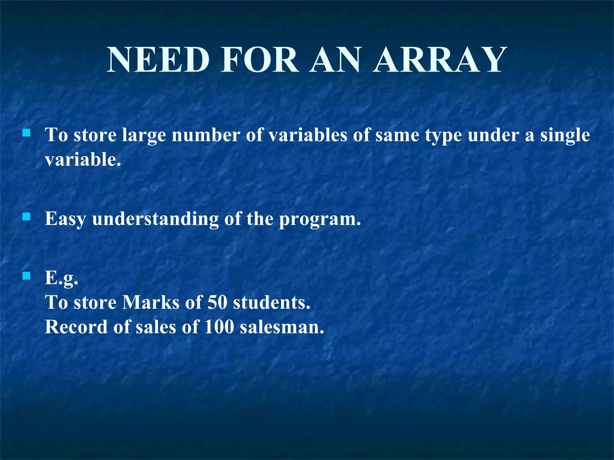 NEED   FOR   AN ARRAY To store large number of variables of same type under a single variable. Easy understanding of the program. E.g. To store Marks of 50 students. Record of sales of 100 salesman. 