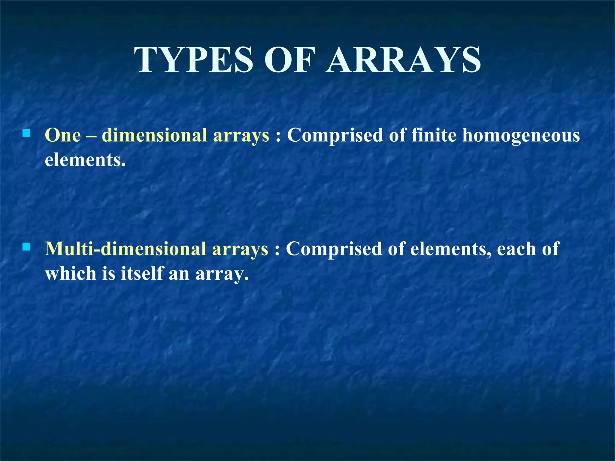 TYPES OF ARRAYS One – dimensional arrays  : Comprised of finite homogeneous elements. Multi-dimensional arrays  : Comprised of elements, each of which is itself an array. 