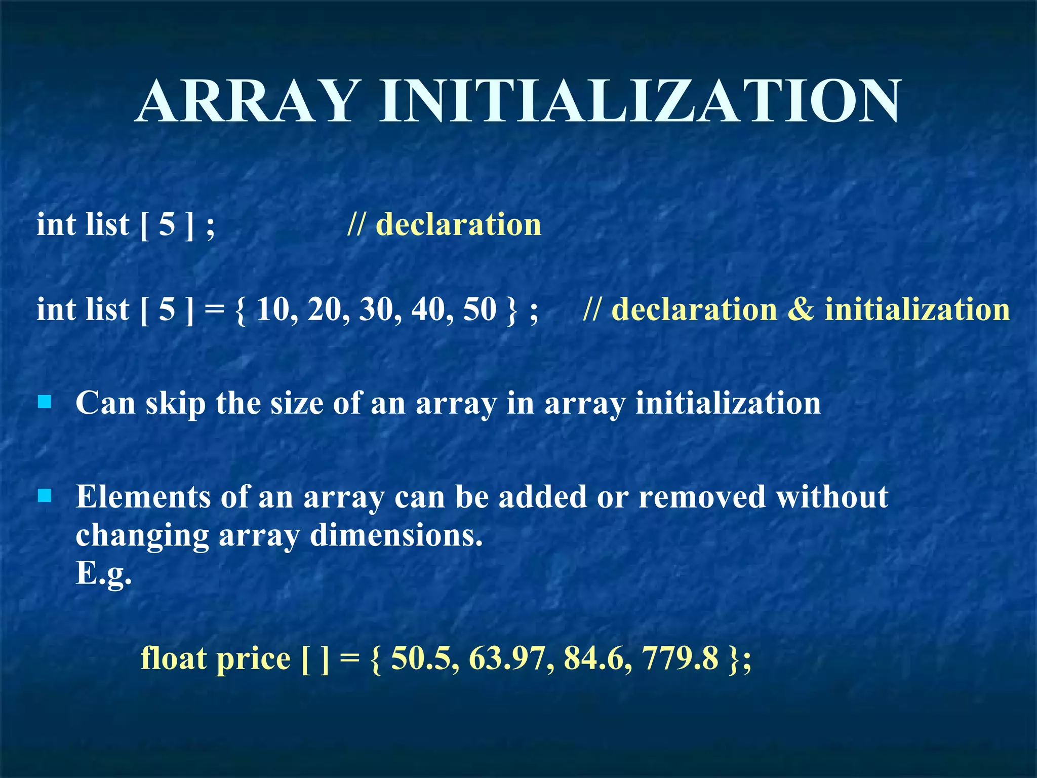 ARRAY   INITIALIZATION int list [ 5 ] ;  // declaration int list [ 5 ] = { 10, 20, 30, 40, 50 } ;  // declaration & initialization Can skip the size of an array in array initialization Elements of an array can be added or removed without changing array dimensions. E.g. float price [ ] = { 50.5, 63.97, 84.6, 779.8 }; 