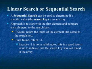 A  Sequential Search  can be used to determine if a specific value (the  search key ) is in an array. Approach is to start with the first element and compare each element  to the search key: If found, return the index of the element that contains the search key. If not found, return  -1. Because -1 is not a valid index, this is a good return value to indicate that the search key was not found in the array. Linear Search or Sequential Search 