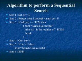 Algorithm to perform a Sequential Search Step 1 : Set ctr = L Step 2 : Repeat steps 3 through 4 until ctr> U Step 3 : If AR[str] == ITEM then  { print “ Search Successful”   print ctr, “is the location of”, ITEM   break } Step 4 : Ctr= ctr+1 Step 5 : If ctr > U then  print “ Search Unsuccessful” Step 6 : END 