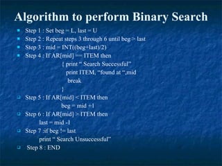 Algorithm to perform Binary Search Step 1 : Set beg = L, last = U Step 2 : Repeat steps 3 through 6 until beg > last Step 3 : mid = INT((beg+last)/2) Step 4 : If AR[mid] == ITEM then  { print “ Search Successful”   print ITEM, “found at “,mid   break } Step 5 : If AR[mid] < ITEM then  beg = mid +1 Step 6 : If AR[mid] > ITEM then  last = mid -1 Step 7 :if beg != last print “ Search Unsuccessful” Step 8 : END 