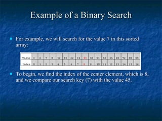 Example of a Binary Search For example, we will search for the value 7 in this sorted array: To begin, we find the index of the center element, which is 8, and we compare our search key (7) with the value 45. 