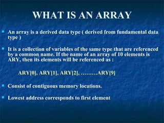 WHAT IS AN ARRAY An array is a derived data type ( derived from fundamental data type ) It is a collection of variables of the same type that are referenced by a common name. If the name of an array of 10 elements is ARY, then its elements will be referenced as : ARY[0], ARY[1], ARY[2], ………ARY[9] Consist of contiguous memory locations. Lowest address corresponds to first element 