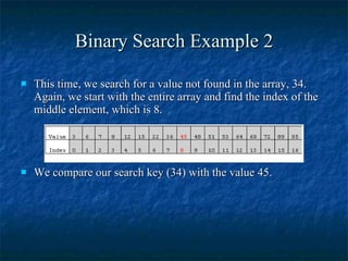Binary Search Example 2 This time, we search for a value not found in the array, 34. Again, we start with the entire array and find the index of the middle element, which is 8.  We compare our search key (34) with the value 45. 