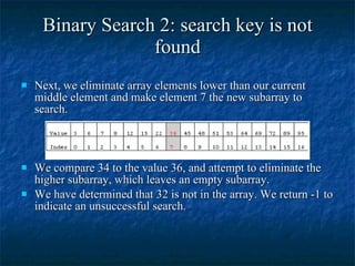 Binary Search 2: search key is not found Next, we eliminate array elements lower than our current middle element and make element 7 the new subarray to search. We compare 34 to the value 36, and attempt to eliminate the higher subarray, which leaves an empty subarray. We have determined that 32 is not in the array. We return -1 to indicate an unsuccessful search. 