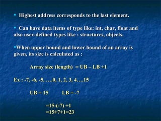 Highest address corresponds to the last element. Can have data items of type like: int, char, float and also user-defined types like : structures, objects. When upper bound and lower bound of an array is given, its size is calculated as : Array size (length)  = UB – LB +1  Ex : -7, -6, -5, ….0, 1, 2, 3, 4….15 UB = 15  LB = -7 =15-(-7) +1 =15+7+1=23 