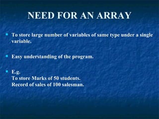 NEED   FOR   AN ARRAY To store large number of variables of same type under a single variable. Easy understanding of the program. E.g. To store Marks of 50 students. Record of sales of 100 salesman. 