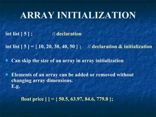 ARRAY   INITIALIZATION int list [ 5 ] ;  // declaration int list [ 5 ] = { 10, 20, 30, 40, 50 } ;  // declaration & initialization Can skip the size of an array in array initialization Elements of an array can be added or removed without changing array dimensions. E.g. float price [ ] = { 50.5, 63.97, 84.6, 779.8 }; 