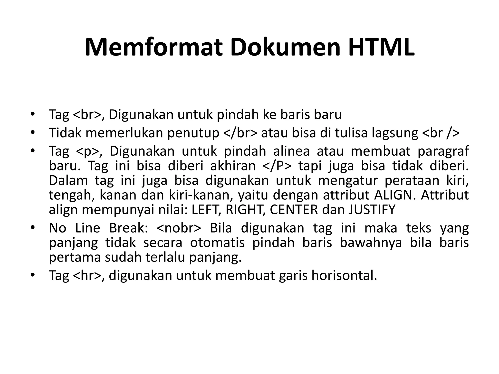 Memformat Dokumen HTML
• Tag <br>, Digunakan untuk pindah ke baris baru
• Tidak memerlukan penutup </br> atau bisa di tulisa lagsung <br />
• Tag <p>, Digunakan untuk pindah alinea atau membuat paragraf
baru. Tag ini bisa diberi akhiran </P> tapi juga bisa tidak diberi.
Dalam tag ini juga bisa digunakan untuk mengatur perataan kiri,
tengah, kanan dan kiri-kanan, yaitu dengan attribut ALIGN. Attribut
align mempunyai nilai: LEFT, RIGHT, CENTER dan JUSTIFY
• No Line Break: <nobr> Bila digunakan tag ini maka teks yang
panjang tidak secara otomatis pindah baris bawahnya bila baris
pertama sudah terlalu panjang.
• Tag <hr>, digunakan untuk membuat garis horisontal.
 