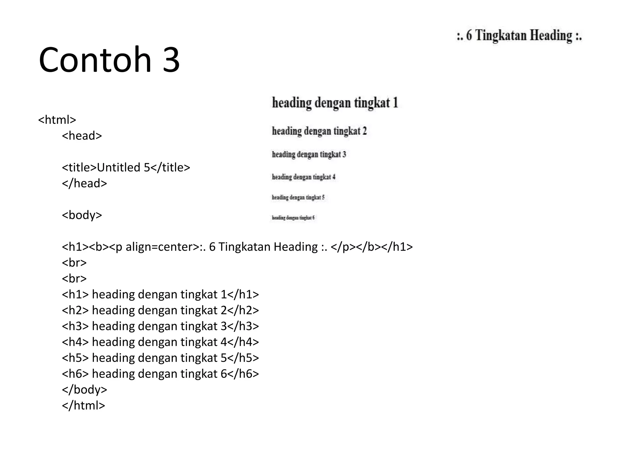 Contoh 3
<html>
<head>
<title>Untitled 5</title>
</head>
<body>
<h1><b><p align=center>:. 6 Tingkatan Heading :. </p></b></h1>
<br>
<br>
<h1> heading dengan tingkat 1</h1>
<h2> heading dengan tingkat 2</h2>
<h3> heading dengan tingkat 3</h3>
<h4> heading dengan tingkat 4</h4>
<h5> heading dengan tingkat 5</h5>
<h6> heading dengan tingkat 6</h6>
</body>
</html>
 