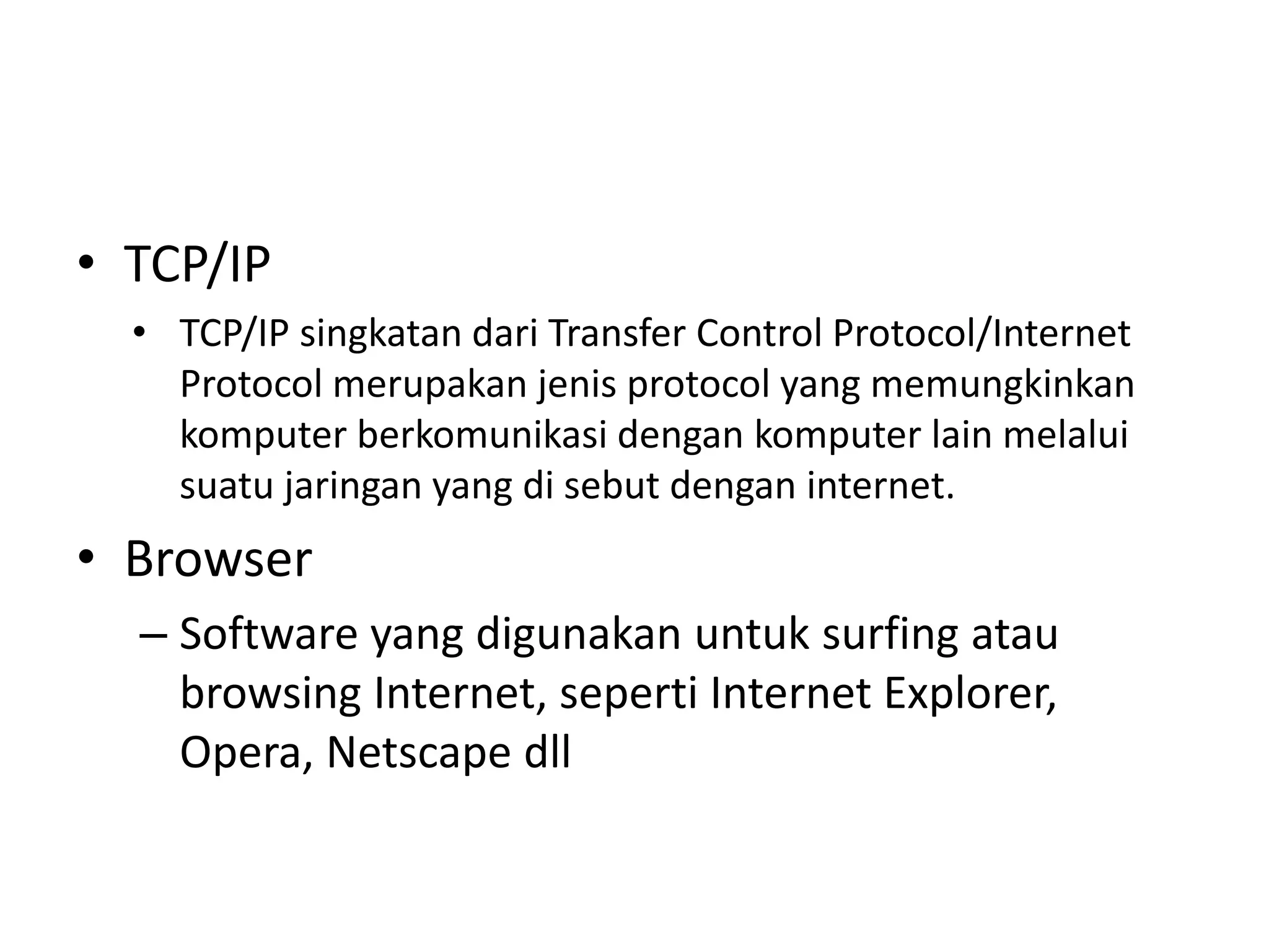 • TCP/IP
• TCP/IP singkatan dari Transfer Control Protocol/Internet
Protocol merupakan jenis protocol yang memungkinkan
komputer berkomunikasi dengan komputer lain melalui
suatu jaringan yang di sebut dengan internet.
• Browser
– Software yang digunakan untuk surfing atau
browsing Internet, seperti Internet Explorer,
Opera, Netscape dll
 