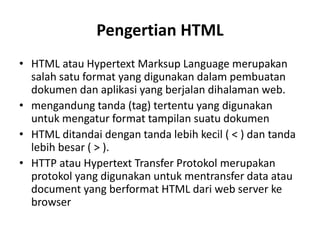 Pengertian HTML
• HTML atau Hypertext Marksup Language merupakan
salah satu format yang digunakan dalam pembuatan
dokumen dan aplikasi yang berjalan dihalaman web.
• mengandung tanda (tag) tertentu yang digunakan
untuk mengatur format tampilan suatu dokumen
• HTML ditandai dengan tanda lebih kecil ( < ) dan tanda
lebih besar ( > ).
• HTTP atau Hypertext Transfer Protokol merupakan
protokol yang digunakan untuk mentransfer data atau
document yang berformat HTML dari web server ke
browser
 