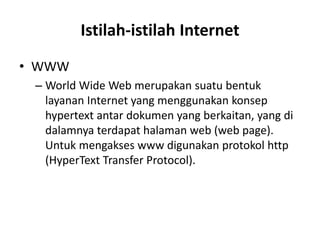 Istilah-istilah Internet
• WWW
– World Wide Web merupakan suatu bentuk
layanan Internet yang menggunakan konsep
hypertext antar dokumen yang berkaitan, yang di
dalamnya terdapat halaman web (web page).
Untuk mengakses www digunakan protokol http
(HyperText Transfer Protocol).
 