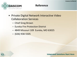 Company Confidential



                             Reference


     • Private Digital Network Interactive Video
       Collaboration Services
        –   Chief Greg Brown
        –   Eureka Fire Protection District
        –   4849 Missouri 109 Eureka, MO 63025
        –   (636) 938-5505




13                                     Integrated Solutions Start Here
 