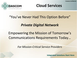 Company Confidential



                     Cloud Services

“You’ve Never Had This Option Before”

       Private Digital Network

Empowering the Mission of Tomorrow’s
Communications Requirements Today…

     For Mission-Critical Service Providers

                              Integrated Solutions Start Here
 