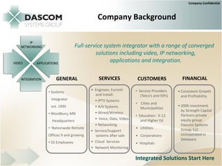 Company Confidential



                           Company Background


                 Full-service system integrator with a range of converged
                          solutions including video, IP networking,
                                applications and integration.

    GENERAL                 SERVICES              CUSTOMERS                FINANCIAL
                        • Engineer, Furnish      • Service Providers     • Consistent Growth
• Systems
                          and Install:              (Telco’s and ISPs)     and Profitability
 Integrator               • IPTV Systems
                                                 • Cities and
 est. 1995                • A/V Systems                                  • 2006 investment
                                                   Municipalities
                                                                           by Strength Capital
• Woodbury, MN            • Wired/Wireless
                                                 • Education: K-12         Partners private
                          • Voice, Data, Video      and Higher Ed          equity group:
  Headquarters
                          • Networking                                     Dascom Systems
• Nationwide Remote                              • Utilities               Group, LLC
                        • Service/Support
Offices 9 and growing     systems after sale     • Corporations            incorporated in
                                                                           Delaware
• 55 Employees          • Cloud Services         • Hospitals
                        • Network Monitoring

                                                 Integrated Solutions Start Here
 