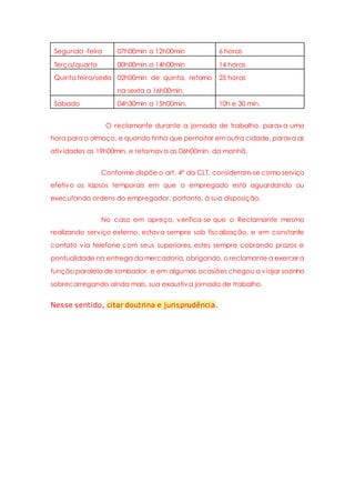 Segunda -feira 07h00min a 12h00min 6 horas
Terça/quarta 00h00min a 14h00min 14 horas
Quinta feira/sexta 02h00min de quinta, retorno
na sexta a 16h00min.
25 horas
Sábado 04h30min a 15h00min. 10h e 30 min.
O reclamante durante a jornada de trabalho, parava uma
hora para o almoço, e quando tinha que pernoitar emoutra cidade, parava as
atividades as 19h00min, e retornava as 06h00min. da manhã.
Conforme dispõe o art. 4º da CLT, consideram-se como serviço
efetivo os lapsos temporais em que o empregado está aguardando ou
executando ordens do empregador, portanto, à sua disposição.
No caso em apreço, verifica-se que o Reclamante mesmo
realizando serviço externo, estava sempre sob fiscalização, e em constante
contato via telefone com seus superiores, estes sempre cobrando prazos e
pontualidade na entrega da mercadoria, obrigando, o reclamante a exercer a
função paralela de lombador, e em algumas ocasiões chegou a viajar sozinho
sobrecarregando ainda mais, sua exaustiva jornada de trabalho.
Nesse sentido, citar doutrina e jurisprudência.
 