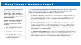A dashboard is essentially a data visualization tool that tracks, analyzes, and displays
KPIs, metrics, and critical data points. Depending on stakeholder group needs,
dashboards can be developed in one of three fundamental types.
 The Strategic or Managerial dashboard focuses on providing the key performance indicators
(KPIs) in an easily consumable and quick‐to‐understand visual. These at‐a‐glance dashboards
rely on consistency and clarity. End users are looking for immediate answers rather than
digging deeper into the data.
 The Tactical or Operational dashboard focuses on showing progress of work that is being
managed. These dashboards are designed to show the current state of a program or business
operations initiative which can visually highlight when there is a problem. These real‐time
dashboards typically aren’t used for digging deeper into data, however, there may be
exceptions where drill‐downs are needed.
 The Analytical or Data Analysis dashboard focuses on allowing end users to explore the data in
as many ways as possible. Specific points of data do not necessarily need to be called out and
large summaries are usually not needed. Instead, this dynamic dashboard enables users to
explore their data through filters and comparisons to uncover meaningful insights.
Designing Dashboards for Stakeholders.
For a dashboard to truly provide value
and actionable insights, dashboard
design must be approached leveraging
meaningful data and analytics with the
stakeholder in mind.
It begins with understanding end user
business needs and requirements.
Three primary questions need to be
answered:
 What does the dashboard need to
communicate?
 Who will be using the dashboard?
 What KPIs and metrics are most
relevant and provide value for the
business insights required?
Guiding Framework | Foundational Approach
 