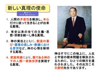 新しい真理の使命 
默１０・１１ 
もう一度…預言せねばならない 
１．人間の矛盾性を解決し、本心 
だけに従って生きることが出来 
る真理。 
神はすでにこの地上に、人生 
と宇宙の根本問題を解決され 
るために、ひとりの御方を遣 
わされました。そのお方こそ 
文鮮明先生であります。 
２ ．有史以来の全ての主義・思 
想・宗教を統一し得る真理。 
３．神の実在とともに、創造の喜 
び・堕落の悲しみ・救援におけ 
る苦労など、神の心情を解明 
する真理。 
４．家庭再建により、親である神の 
下の人類一家族世界を実現す 
る真理。 
