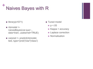 +
Naives Bayes with R
 library(e1071)
 nbmodel <-
naivesBayes(var.que~.,
data=train, usekernel=TRUE)
 varpred <- predict(nbmodel,
test, type='prob'|'raw"|'class')
 Tuned model
 p <.05
 Kappa = accuracy
 Laplace correction
 Normalisation
 