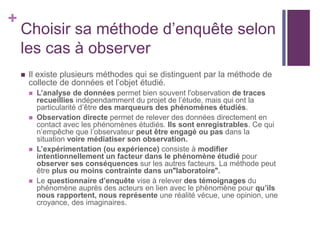 +
Choisir sa méthode d’enquête selon
les cas à observer
 Il existe plusieurs méthodes qui se distinguent par la méthode de
collecte de données et l’objet étudié.
 L’analyse de données permet bien souvent l'observation de traces
recueillies indépendamment du projet de l’étude, mais qui ont la
particularité d’être des marqueurs des phénomènes étudiés.
 Observation directe permet de relever des données directement en
contact avec les phénomènes étudiés. Ils sont enregistrables. Ce qui
n’empêche que l’observateur peut être engagé ou pas dans la
situation voire médiatiser son observation.
 L’expérimentation (ou expérience) consiste à modifier
intentionnellement un facteur dans le phénomène étudié pour
observer ses conséquences sur les autres facteurs. La méthode peut
être plus ou moins contrainte dans un"laboratoire".
 Le questionnaire d’enquête vise à relever des témoignages du
phénomène auprès des acteurs en lien avec le phénomène pour qu’ils
nous rapportent, nous représente une réalité vécue, une opinion, une
croyance, des imaginaires.
 