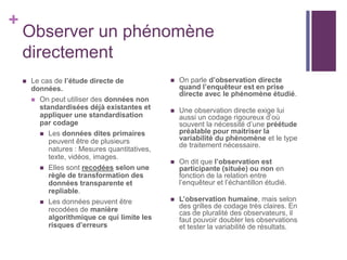 +
Observer un phénomène
directement
 Le cas de l’étude directe de
données.
 On peut utiliser des données non
standardisées déjà existantes et
appliquer une standardisation
par codage
 Les données dites primaires
peuvent être de plusieurs
natures : Mesures quantitatives,
texte, vidéos, images.
 Elles sont recodées selon une
règle de transformation des
données transparente et
repliable.
 Les données peuvent être
recodées de manière
algorithmique ce qui limite les
risques d’erreurs
 On parle d’observation directe
quand l’enquêteur est en prise
directe avec le phénomène étudié.
 Une observation directe exige lui
aussi un codage rigoureux d’où
souvent la nécessité d’une préétude
préalable pour maitriser la
variabilité du phénomène et le type
de traitement nécessaire.
 On dit que l’observation est
participante (située) ou non en
fonction de la relation entre
l’enquêteur et l’échantillon étudié.
 L’observation humaine, mais selon
des grilles de codage très claires. En
cas de pluralité des observateurs, il
faut pouvoir doubler les observations
et tester la variabilité de résultats.
 