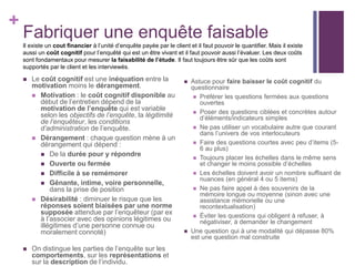 +
Fabriquer une enquête faisable
Il existe un cout financier à l’unité d’enquête payée par le client et il faut pouvoir le quantifier. Mais il existe
aussi un coût cognitif pour l’enquêté qui est un être vivant et il faut pouvoir aussi l’évaluer. Les deux coûts
sont fondamentaux pour mesurer la faisabilité de l’étude. Il faut toujours être sûr que les coûts sont
supportés par le client et les interviewés.
 Le coût cognitif est une inéquation entre la
motivation moins le dérangement.
 Motivation : le coût cognitif disponible au
début de l’entretien dépend de la
motivation de l’enquête qui est variable
selon les objectifs de l’enquête, la légitimité
de l’enquêteur, les conditions
d’administration de l’enquête.
 Dérangement : chaque question mène à un
dérangement qui dépend :
 De la durée pour y répondre
 Ouverte ou fermée
 Difficile à se remémorer
 Gênante, intime, voire personnelle,
dans la prise de position
 Désirabilité : diminuer le risque que les
réponses soient biaisées par une norme
supposée attendue par l’enquêteur (par ex
à l’associer avec des opinions légitimes ou
illégitimes d’une personne connue ou
moralement connoté)
 On distingue les parties de l’enquête sur les
comportements, sur les représentations et
sur la description de l’individu.
 Astuce pour faire baisser le coût cognitif du
questionnaire
 Préférer les questions fermées aux questions
ouvertes
 Poser des questions ciblées et concrètes autour
d’éléments/indicateurs simples
 Ne pas utiliser un vocabulaire autre que courant
dans l’univers de vos interlocuteurs
 Faire des questions courtes avec peu d’items (5-
6 au plus)
 Toujours placer les échelles dans le même sens
et changer le moins possible d’échelles
 Les échelles doivent avoir un nombre suffisant de
nuances (en général 4 ou 5 items)
 Ne pas faire appel à des souvenirs de la
mémoire longue ou moyenne (sinon avec une
assistance mémorielle ou une
recontextualisation)
 Éviter les questions qui obligent à refuser, à
négativiser, à demander le changement
 Une question qui à une modalité qui dépasse 80%
est une question mal construite
 