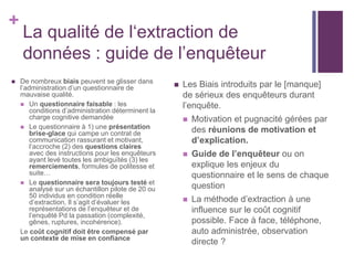 +
La qualité de l‘extraction de
données : guide de l’enquêteur
 De nombreux biais peuvent se glisser dans
l’administration d’un questionnaire de
mauvaise qualité.
 Un questionnaire faisable : les
conditions d’administration déterminent la
charge cognitive demandée
 Le questionnaire à 1) une présentation
brise-glace qui campe un contrat de
communication rassurant et motivant,
l’accroche (2) des questions claires
avec des instructions pour les enquêteurs
ayant levé toutes les ambiguïtés (3) les
remerciements, formules de politesse et
suite…
 Le questionnaire sera toujours testé et
analysé sur un échantillon pilote de 20 ou
50 individus en condition réelle
d’extraction. Il s’agit d’évaluer les
représentations de l’enquêteur et de
l’enquêté Pd la passation (complexité,
gênes, ruptures, incohérence).
Le coût cognitif doit être compensé par
un contexte de mise en confiance
 Les Biais introduits par le [manque]
de sérieux des enquêteurs durant
l’enquête.
 Motivation et pugnacité gérées par
des réunions de motivation et
d’explication.
 Guide de l’enquêteur ou on
explique les enjeux du
questionnaire et le sens de chaque
question
 La méthode d’extraction à une
influence sur le coût cognitif
possible. Face à face, téléphone,
auto administrée, observation
directe ?
 