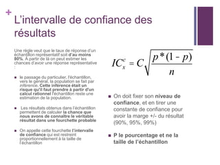 +
L’intervalle de confiance des
résultats
Une règle veut que le taux de réponse d’un
échantillon représentatif soit d’au moins
80%. À partir de là on peut estimer les
chances d’avoir une réponse représentative
:
 le passage du particulier, l'échantillon,
vers le général, la population se fait par
inférence. Cette inférence était un
risque qu'il faut prendre à partir d'un
calcul rationnel l'échantillon reste une
estimation de la population.
 Les résultats obtenus dans l’échantillon
permettent de calculer la chance que
nous avons de connaître le véritable
résultat dans une fourchette probable
 On appelle cette fourchette l’intervalle
de confiance qui est restreint
proportionnellement à la taille de
l’échantillon
 On doit fixer son niveau de
confiance, et en tirer une
constante de confiance pour
avoir la marge +/- du résultat
(90%, 95%, 99%)
 P le pourcentage et ne la
taille de l’échantillon
ICx
c
= C
p*(1- p)
n
 